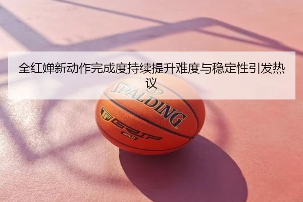 全红婵新动作完成度持续提升难度与稳定性引发热议
