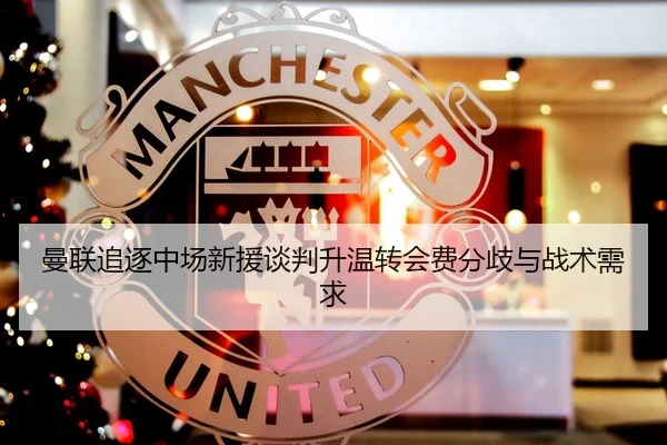 曼联追逐中场新援谈判升温转会费分歧与战术需求