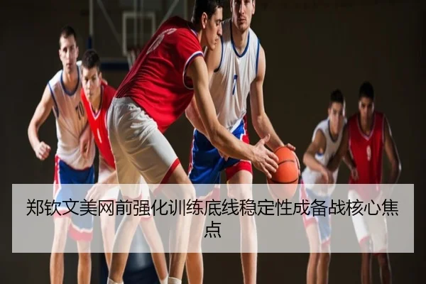郑钦文美网前强化训练底线稳定性成备战核心焦点