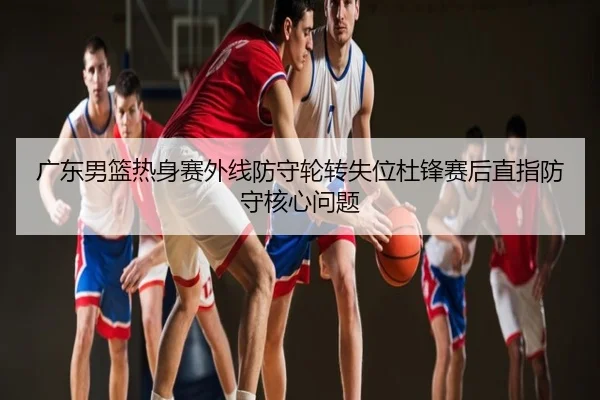 广东男篮热身赛外线防守轮转失位杜锋赛后直指防守核心问题